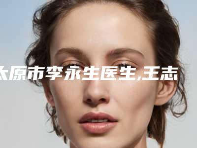 太原市李永生医生,王志萍医生你比较中意哪一个