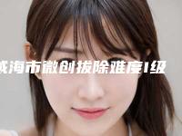 威海市微创拔除难度I级医院排行前十哪个比较靠谱（威海市微创拔除难度I级口腔医院实力遥遥领先_列前三）