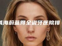 威海蔚蓝得全瓷牙医院排名榜单揭晓！威海德韩牙博仕口腔口碑明细