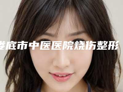 娄底市中医医院烧伤整形科,娄底华美（湘中）整形美容门诊部哪家更便宜价目表PK