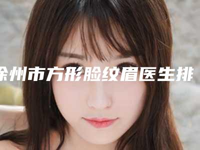 徐州市方形脸纹眉医生排行前十佳名单公布-马莹医生口碑擅长一览