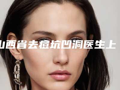 山西省去痘坑凹洞医生上榜名单top10强汇集在此口碑人气俱佳-山西省去痘坑凹洞医生
