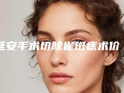 延安手术切除雀斑痣术价格贵吗
