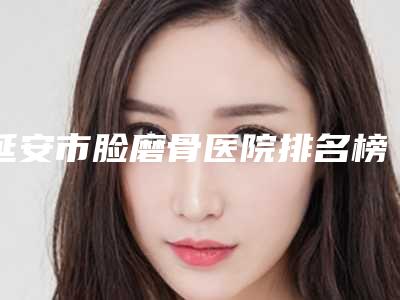 延安市脸磨骨医院排名榜前十强口碑更新-延安市脸磨骨整形医院