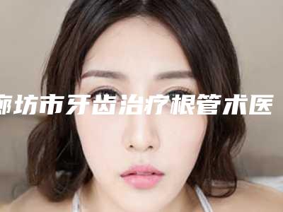 廊坊市牙齿治疗根管术医生在榜名单口碑出众-廊坊市牙齿治疗根管术口腔医生