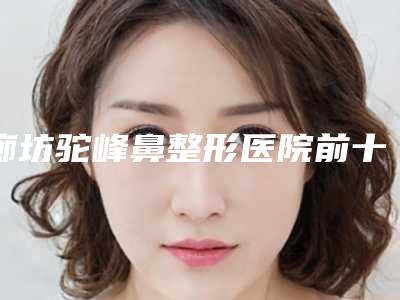 廊坊驼峰鼻整形医院前十排名名单2025揭晓,廊坊艾美医疗整形医院越早了解越好