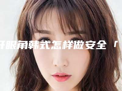 开眼角韩式怎样做安全「开眼角韩式术的安全性好不好」