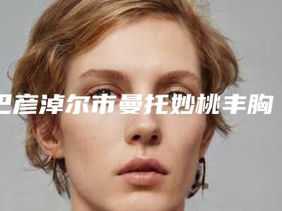 巴彦淖尔市曼托妙桃丰胸医生专个盘点-王成毅医生正规放心选