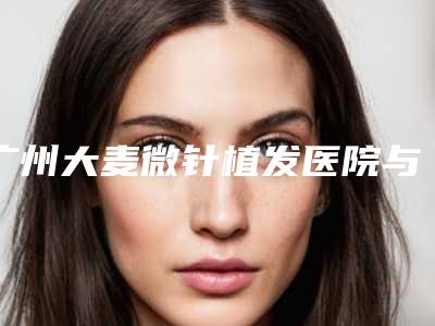 广州大麦微针植发医院与广州医选医疗美容门诊部专家top口碑在线