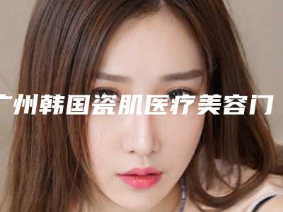 广州韩国瓷肌医疗美容门诊部(广州韩国瓷肌医疗美容门诊部怎么样)