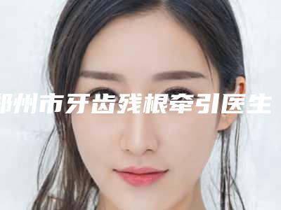 郑州市牙齿残根牵引医生上榜清单靠谱医生,放心选-郑州市郭嘉口腔医生