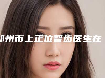 郑州市上正位智齿医生在榜名单医生排上榜的有哪些-郑州市胡晓庆口腔医生