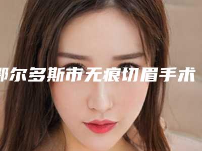 鄂尔多斯市无痕切眉手术医院排名top10强夏日必看-鄂尔多斯市无痕切眉手术整形医院