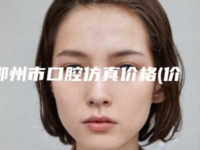 鄂州市口腔仿真价格(价目)表曝光_全新展示-鄂州市口腔仿真价格