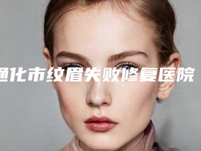通化市纹眉失败修复医院前十名排名榜哪个更好-通化市纹眉失败修复整形医院