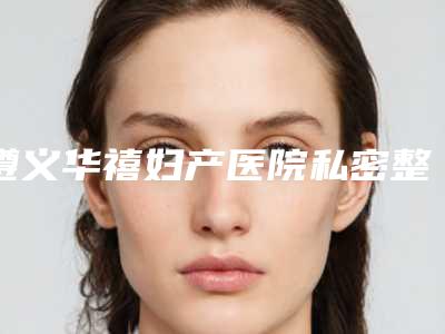 遵义华禧妇产医院私密整形科,贵州镜美颜值医疗美容实力差距不大