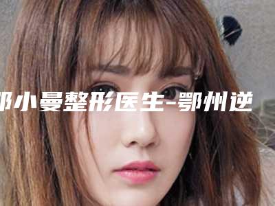 邓小曼整形医生-鄂州逆时光整形医疗美容医院邓小曼医师效果一绝,速看不亏
