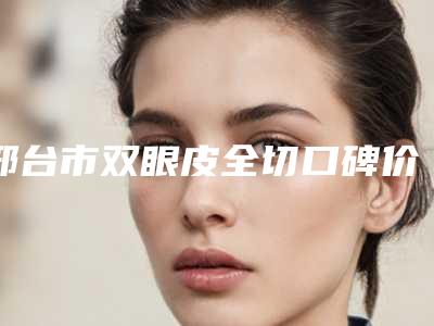 邢台市双眼皮全切口碑价格表一览(12月-5月均价为：9655元)