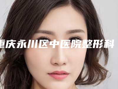 重庆永川区中医院整形科,重庆世代美医疗美容门诊哪家整形最好