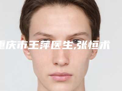 重庆市王萍医生,张恒术医生自体移植隆胸手术口碑、实力充分PK