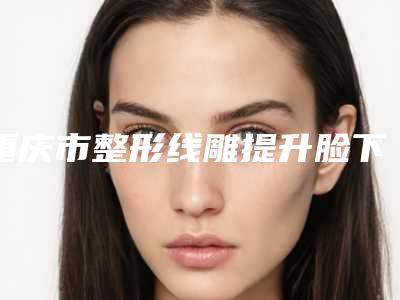 重庆市整形线雕提升脸下垂医院推荐：线雕提升脸下垂医院前30佳名单正式公布
