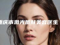 重庆市激光嫩肤美容医生口碑榜前十强是哪个-谢亮医生等技术强中强