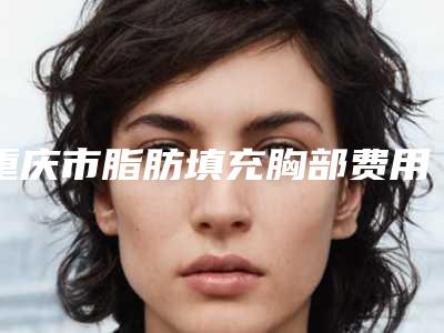 重庆市脂肪填充胸部费用表明细2.0专家资料拔草-重庆市脂肪填充胸部费用需要多少