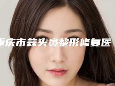 重庆市蒜头鼻整形修复医生排名前十位信息分享-重庆市蒜头鼻整形修复整形医生