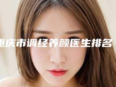 重庆市调经养颜医生排名top10强实力名单发布-邓莉医生略高一筹