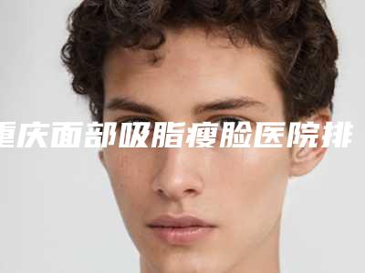 重庆面部吸脂瘦脸医院排名，看看哪家更适合你！