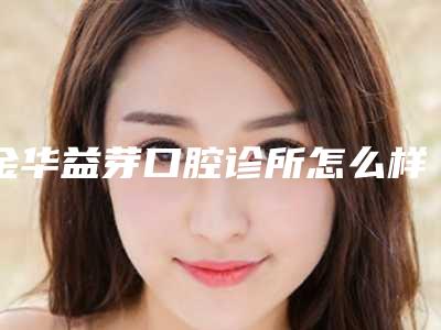 金华益芽口腔诊所怎么样-价格(价目)抢鲜出炉