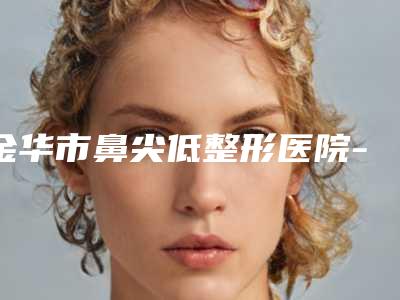 金华市鼻尖低整形医院-金华市鼻尖低整形医院在榜清单前十强名单有变化