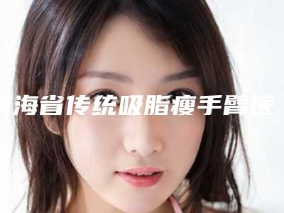 青海省传统吸脂瘦手臂医生排名名单都在这里-青海省王晓霞整形医生