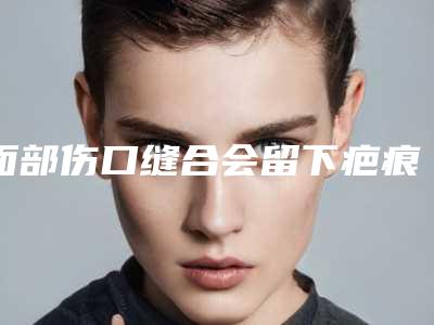 面部伤口缝合会留下疤痕吗-怎样判断自己是否是疤痕体质？!