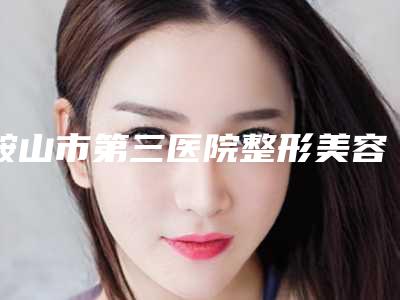 鞍山市第三医院整形美容科价格(价目)表2025版介绍附自体干细胞隆胸案例