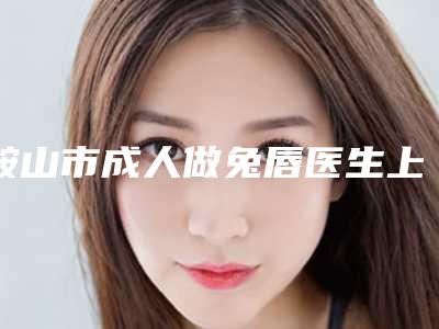 鞍山市成人做兔唇医生上榜清单网友热选十个值得推荐-亓敏医生用细节成就你的美