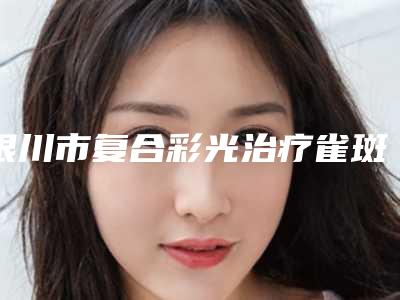 银川市复合彩光治疗雀斑全新价格表曝光-银川市复合彩光治疗雀斑失败修复价格贵不贵