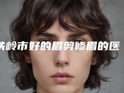 铁岭市好的眉剪修眉的医院(铁岭市凡河新城美嘉丽整形外科门诊部是良心)