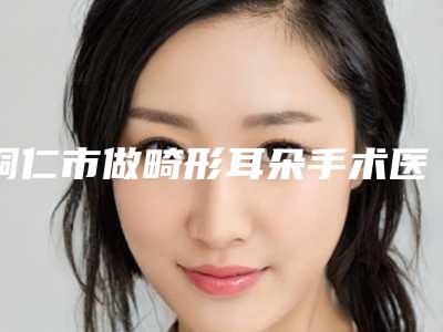 铜仁市做畸形耳朵手术医院排名榜top10强公立私立全在这里-铜仁夏韩医疗整形美容诊所告诉你哪个好且实惠