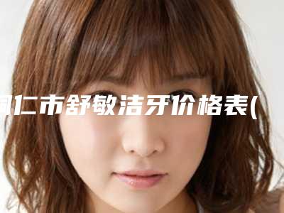 铜仁市舒敏洁牙价格表(费用)全新真实强势曝光(舒敏洁牙均价为：167元）