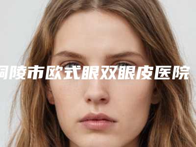 铜陵市欧式眼双眼皮医院排名榜前十名专家横评(铜陵市欧式眼双眼皮整形医院)