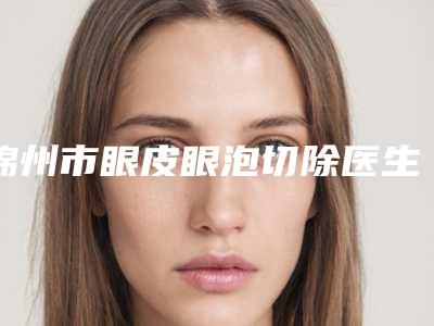 锦州市眼皮眼泡切除医生在榜清单top10强你都知道哪些-锦州市眼皮眼泡切除医生