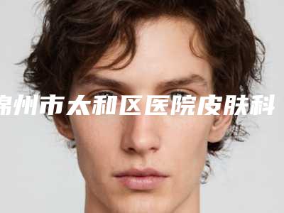 锦州市太和区医院皮肤科,锦州博美医疗美容门诊部专家top口碑在线