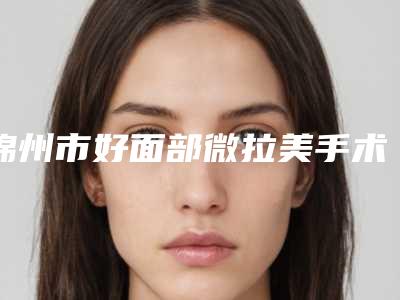 锦州市好面部微拉美手术医院哪家技术好-辽宁省医学院附属第一医院烧伤整形科实力不可小看