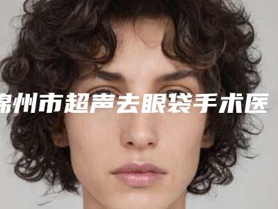 锦州市超声去眼袋手术医院排行榜top10强详细榜单更新(锦州市超声去眼袋手术整形医院)
