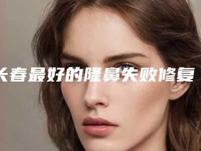 长春最好的隆鼻失败修复整形专家排行