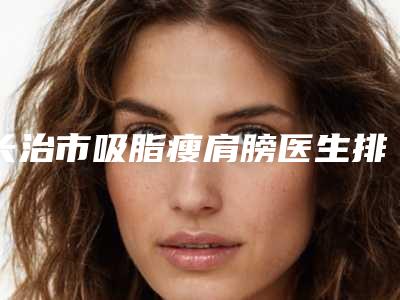 长治市吸脂瘦肩膀医生排名_正规的就是可靠的-长治市吸脂瘦肩膀整形医生