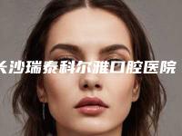 长沙瑞泰科尔雅口腔医院昊天门诊部收费明细一览，附科室附无痛种牙案例