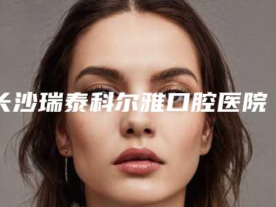 长沙瑞泰科尔雅口腔医院昊天门诊部收费明细一览，附科室附无痛种牙案例