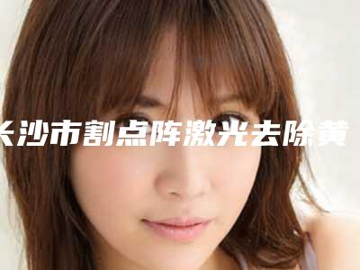 长沙市割点阵激光去除黄褐斑医院哪里好(A特整形外科医院好评不贵)